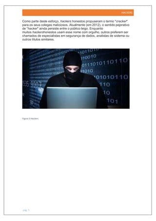 HACKERS
pág. 5
Como parte deste esforço, hackers honestos propuseram o termo "cracker"
para os seus colegas maliciosos. Atualmente (em 2012), o sentido pejorativo
de "hacker" ainda persiste entre o público leigo. Enquanto
muitos hackershonestos usam esse nome com orgulho, outros preferem ser
chamados de especialistas em segurança de dados, analistas de sistema ou
outros títulos similares.
Figura 3-Hackers
 