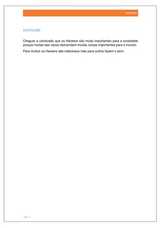 HACKERS
pág. 6
conclusão
Cheguei a conclusão que os Hackers são muito importantes para a sociedade
porque muitas das vezes desvendam muitas coisas importantes para o mundo.
Para muitos os Hackers são maliciosos mas para outros fazem o bem.
 