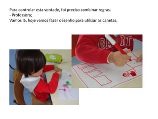 Para controlar esta vontade, foi preciso combinar regras.
- Professora;
Vamos lá, hoje vamos fazer desenho para utilizar as canetas.
 