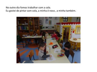No outro dia fomos trabalhar com a cola.
Eu gostei de pintar com cola, a minha é nova , a minha também.
 