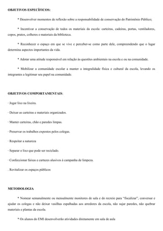 OBJETIVOS ESPECÍFICOS:
* Desenvolver momentos de reflexão sobre a responsabilidade de conservação do Patrimônio Público;
* Incentivar a conservação de todos os materiais da escola: carteiras, cadeiras, portas, ventiladores,
copos, pratos, colheres e materiais da biblioteca.
* Reconhecer o espaço em que se vive e perceber-se como parte dele, compreendendo que o lugar
determina aspectos importantes da vida.
* Adotar uma atitude responsável em relação às questões ambientais na escola e ou na comunidade.
* Mobilizar a comunidade escolar a manter a integralidade física e cultural da escola, levando os
integrantes a legitimar seu papel na comunidade.
OBJETIVOS COMPORTAMENTAIS:
· Jogar lixo na lixeira.
· Deixar as carteiras e materiais organizados.
· Manter carteiras, chão e paredes limpas.
· Preservar os trabalhos expostos pelos colegas.
· Respeitar a natureza
· Separar o lixo que pode ser reciclado.
· Confeccionar faixas e cartazes alusivos à campanha de limpeza.
. Revitalizar os espaços públicos
METODOLOGIA
* Nomear semanalmente ou mensalmente monitores de sala e do recreio para “fiscalizar”, conversar e
ajudar os colegas e não deixar vasilhas espalhadas aos arredores da escola, não sujar paredes, não quebrar
materiais e plantas da escola.
* Os alunos do EMI desenvolverão atividades diretamente em sala de aula
 