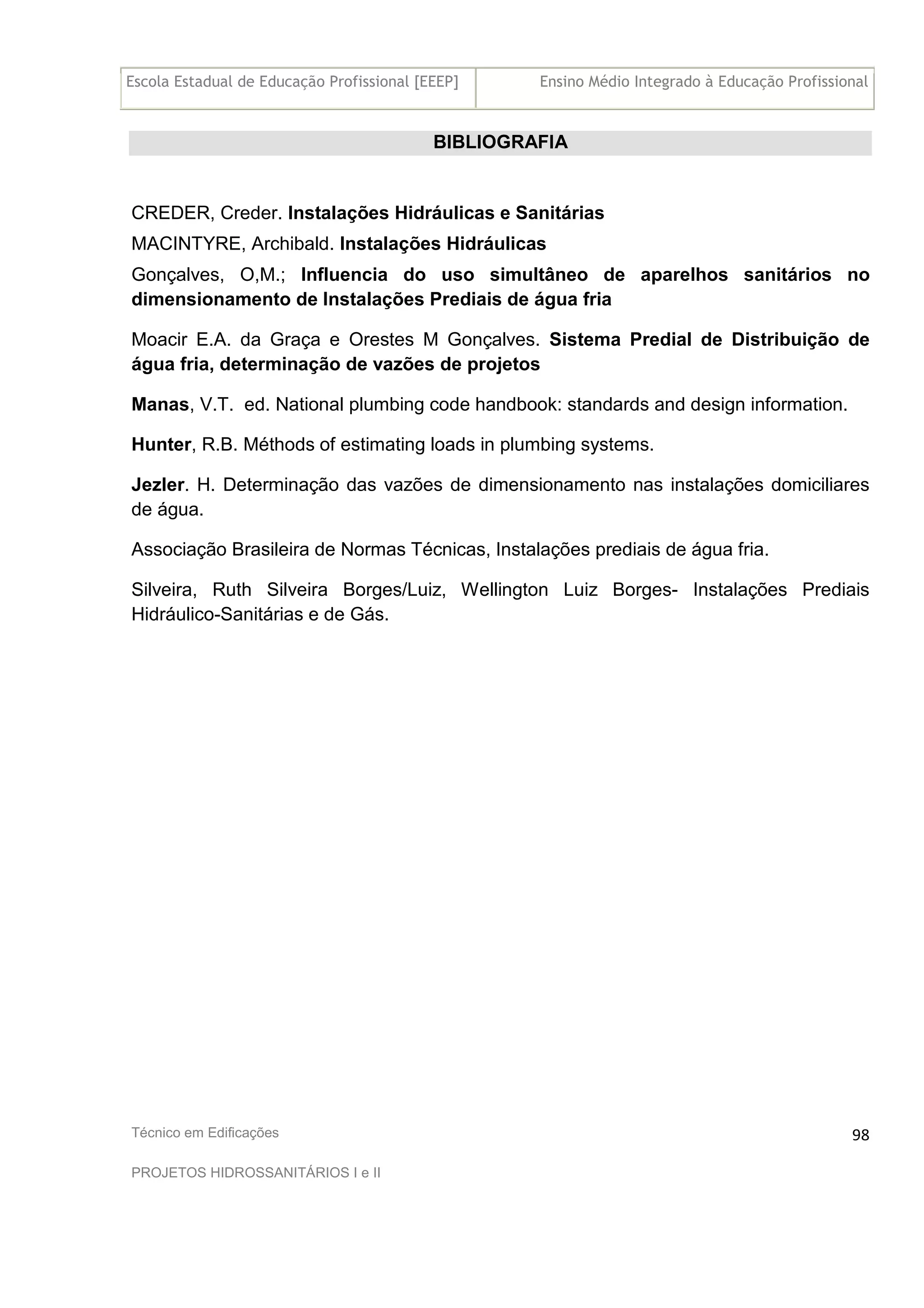 Escola Estadual de Educação Profissional [EEEP] Ensino Médio Integrado à Educação Profissional
Técnico em Edificações
PROJETOS HIDROSSANITÁRIOS I e II
98
BIBLIOGRAFIA
CREDER, Creder. Instalações Hidráulicas e Sanitárias
MACINTYRE, Archibald. Instalações Hidráulicas
Gonçalves, O,M.; Influencia do uso simultâneo de aparelhos sanitários no
dimensionamento de Instalações Prediais de água fria
Moacir E.A. da Graça e Orestes M Gonçalves. Sistema Predial de Distribuição de
água fria, determinação de vazões de projetos
Manas, V.T. ed. National plumbing code handbook: standards and design information.
Hunter, R.B. Méthods of estimating loads in plumbing systems.
Jezler. H. Determinação das vazões de dimensionamento nas instalações domiciliares
de água.
Associação Brasileira de Normas Técnicas, Instalações prediais de água fria.
Silveira, Ruth Silveira Borges/Luiz, Wellington Luiz Borges- Instalações Prediais
Hidráulico-Sanitárias e de Gás.
 