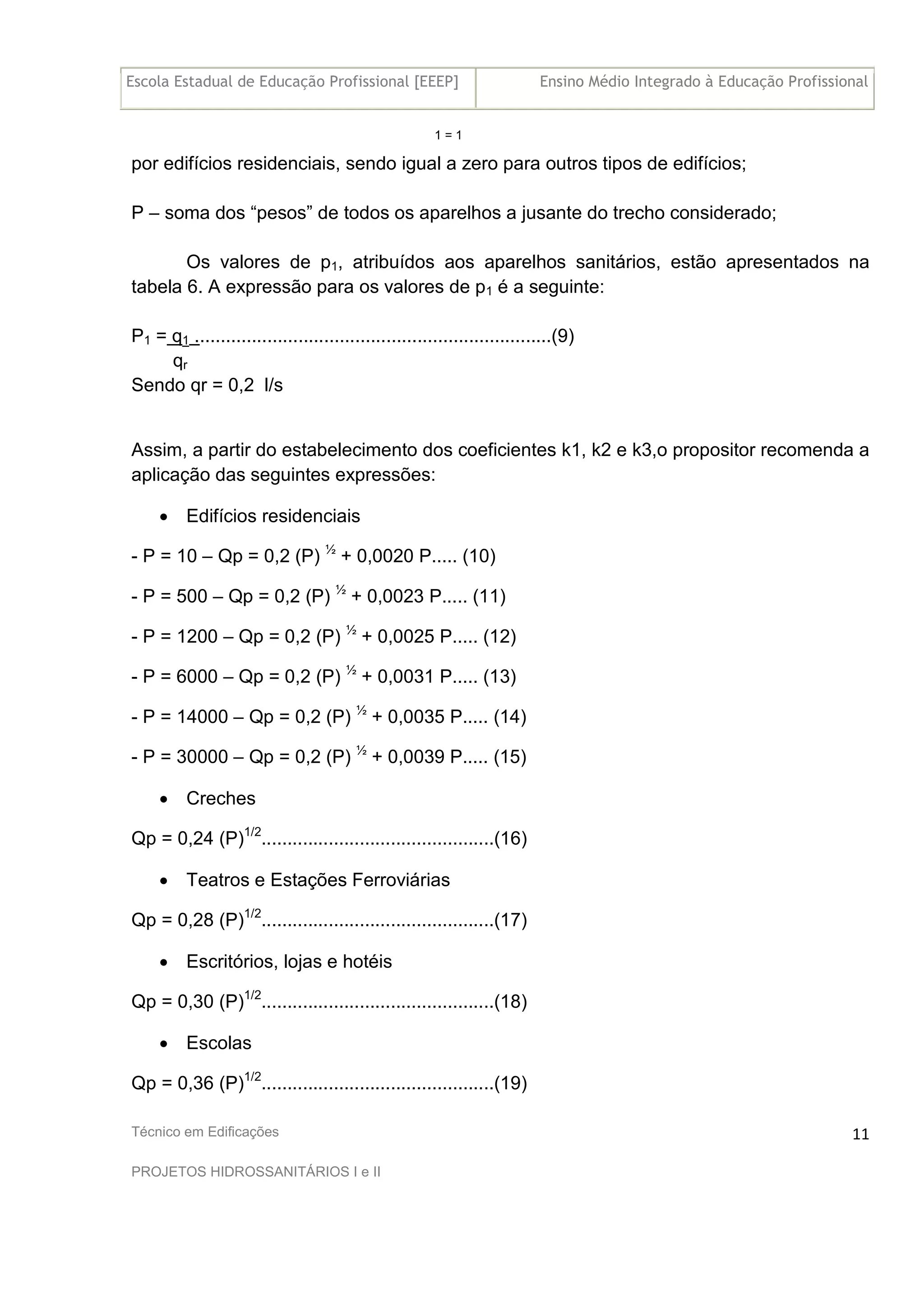 Escola Estadual de Educação Profissional [EEEP] Ensino Médio Integrado à Educação Profissional
Técnico em Edificações
PROJETOS HIDROSSANITÁRIOS I e II
11
1 = 1
por edifícios residenciais, sendo igual a zero para outros tipos de edifícios;
P – soma dos “pesos” de todos os aparelhos a jusante do trecho considerado;
Os valores de p1, atribuídos aos aparelhos sanitários, estão apresentados na
tabela 6. A expressão para os valores de p1 é a seguinte:
P1 = q1 .....................................................................(9)
qr
Sendo qr = 0,2 l/s
Assim, a partir do estabelecimento dos coeficientes k1, k2 e k3,o propositor recomenda a
aplicação das seguintes expressões:
• Edifícios residenciais
- P = 10 – Qp = 0,2 (P) ½
+ 0,0020 P..... (10)
- P = 500 – Qp = 0,2 (P) ½
+ 0,0023 P..... (11)
- P = 1200 – Qp = 0,2 (P) ½
+ 0,0025 P..... (12)
- P = 6000 – Qp = 0,2 (P) ½
+ 0,0031 P..... (13)
- P = 14000 – Qp = 0,2 (P) ½
+ 0,0035 P..... (14)
- P = 30000 – Qp = 0,2 (P) ½
+ 0,0039 P..... (15)
• Creches
Qp = 0,24 (P)1/2
.............................................(16)
• Teatros e Estações Ferroviárias
Qp = 0,28 (P)1/2
.............................................(17)
• Escritórios, lojas e hotéis
Qp = 0,30 (P)1/2
.............................................(18)
• Escolas
Qp = 0,36 (P)1/2
.............................................(19)
 