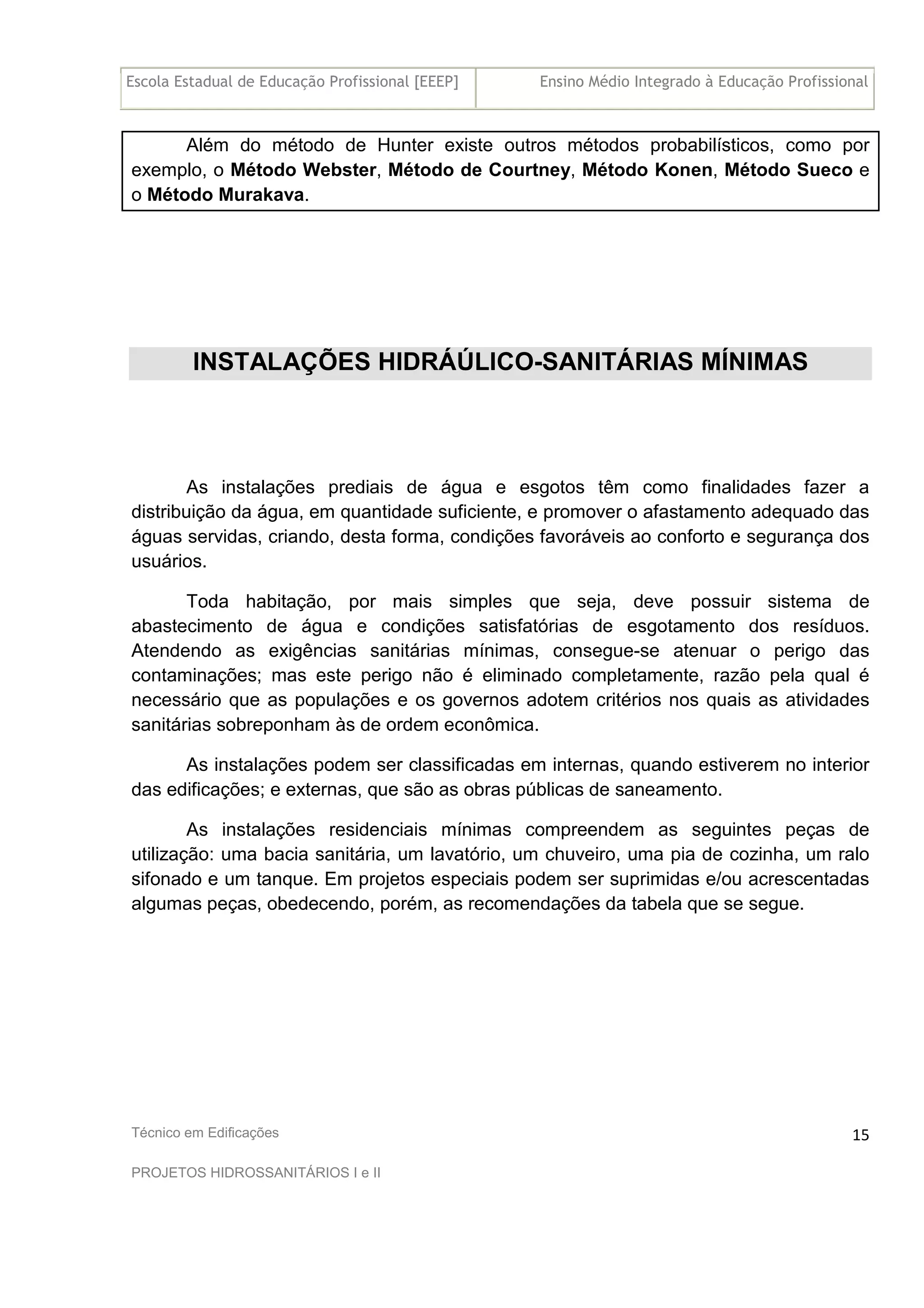 Escola Estadual de Educação Profissional [EEEP] Ensino Médio Integrado à Educação Profissional
Técnico em Edificações
PROJETOS HIDROSSANITÁRIOS I e II
15
Além do método de Hunter existe outros métodos probabilísticos, como por
exemplo, o Método Webster, Método de Courtney, Método Konen, Método Sueco e
o Método Murakava.
INSTALAÇÕES HIDRÁÚLICO-SANITÁRIAS MÍNIMAS
As instalações prediais de água e esgotos têm como finalidades fazer a
distribuição da água, em quantidade suficiente, e promover o afastamento adequado das
águas servidas, criando, desta forma, condições favoráveis ao conforto e segurança dos
usuários.
Toda habitação, por mais simples que seja, deve possuir sistema de
abastecimento de água e condições satisfatórias de esgotamento dos resíduos.
Atendendo as exigências sanitárias mínimas, consegue-se atenuar o perigo das
contaminações; mas este perigo não é eliminado completamente, razão pela qual é
necessário que as populações e os governos adotem critérios nos quais as atividades
sanitárias sobreponham às de ordem econômica.
As instalações podem ser classificadas em internas, quando estiverem no interior
das edificações; e externas, que são as obras públicas de saneamento.
As instalações residenciais mínimas compreendem as seguintes peças de
utilização: uma bacia sanitária, um lavatório, um chuveiro, uma pia de cozinha, um ralo
sifonado e um tanque. Em projetos especiais podem ser suprimidas e/ou acrescentadas
algumas peças, obedecendo, porém, as recomendações da tabela que se segue.
 