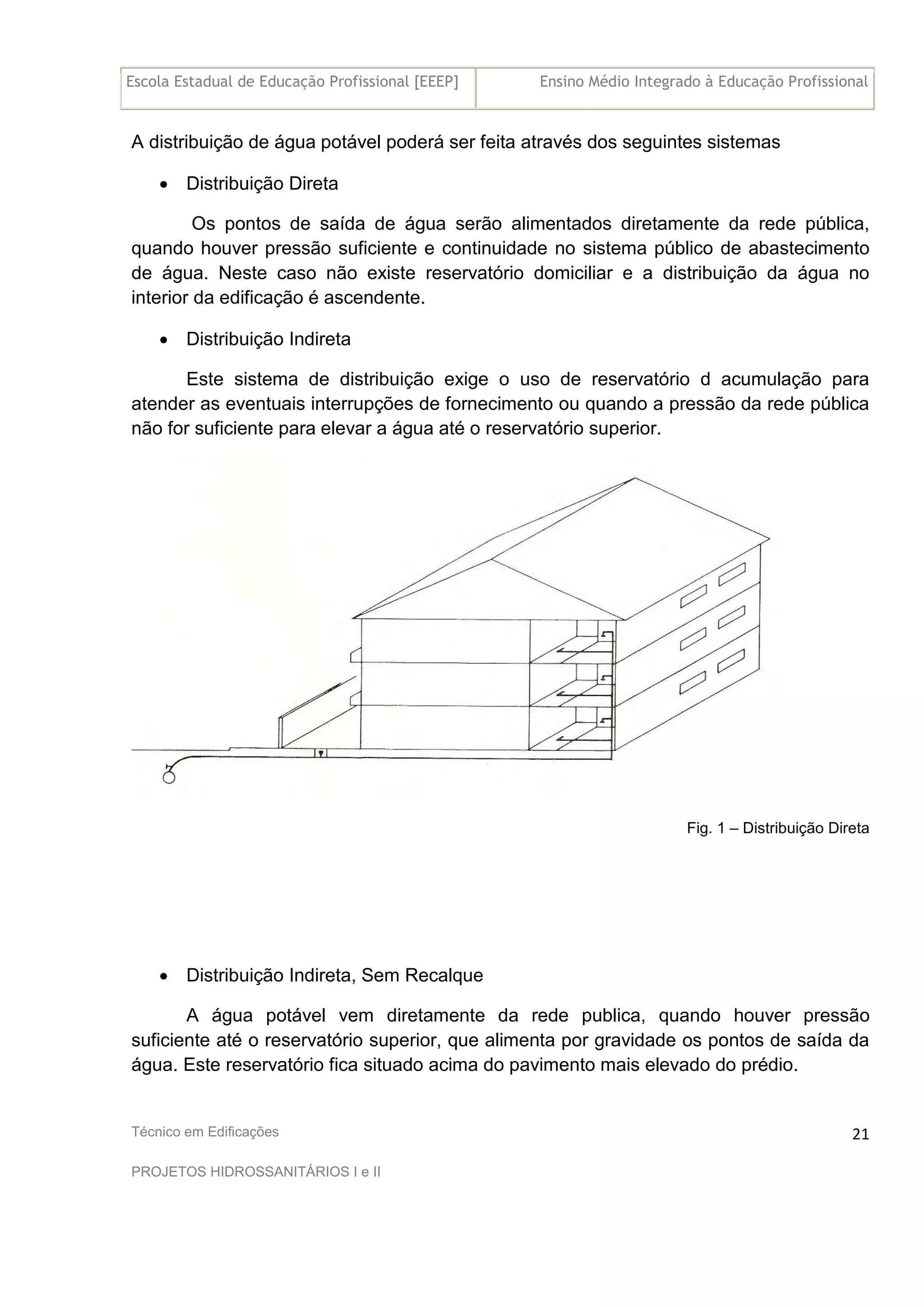 Escola Estadual de Educação Profissional [EEEP] Ensino Médio Integrado à Educação Profissional
Técnico em Edificações
PROJETOS HIDROSSANITÁRIOS I e II
21
A distribuição de água potável poderá ser feita através dos seguintes sistemas
• Distribuição Direta
Os pontos de saída de água serão alimentados diretamente da rede pública,
quando houver pressão suficiente e continuidade no sistema público de abastecimento
de água. Neste caso não existe reservatório domiciliar e a distribuição da água no
interior da edificação é ascendente.
• Distribuição Indireta
Este sistema de distribuição exige o uso de reservatório d acumulação para
atender as eventuais interrupções de fornecimento ou quando a pressão da rede pública
não for suficiente para elevar a água até o reservatório superior.
Fig. 1 – Distribuição Direta
• Distribuição Indireta, Sem Recalque
A água potável vem diretamente da rede publica, quando houver pressão
suficiente até o reservatório superior, que alimenta por gravidade os pontos de saída da
água. Este reservatório fica situado acima do pavimento mais elevado do prédio.
 