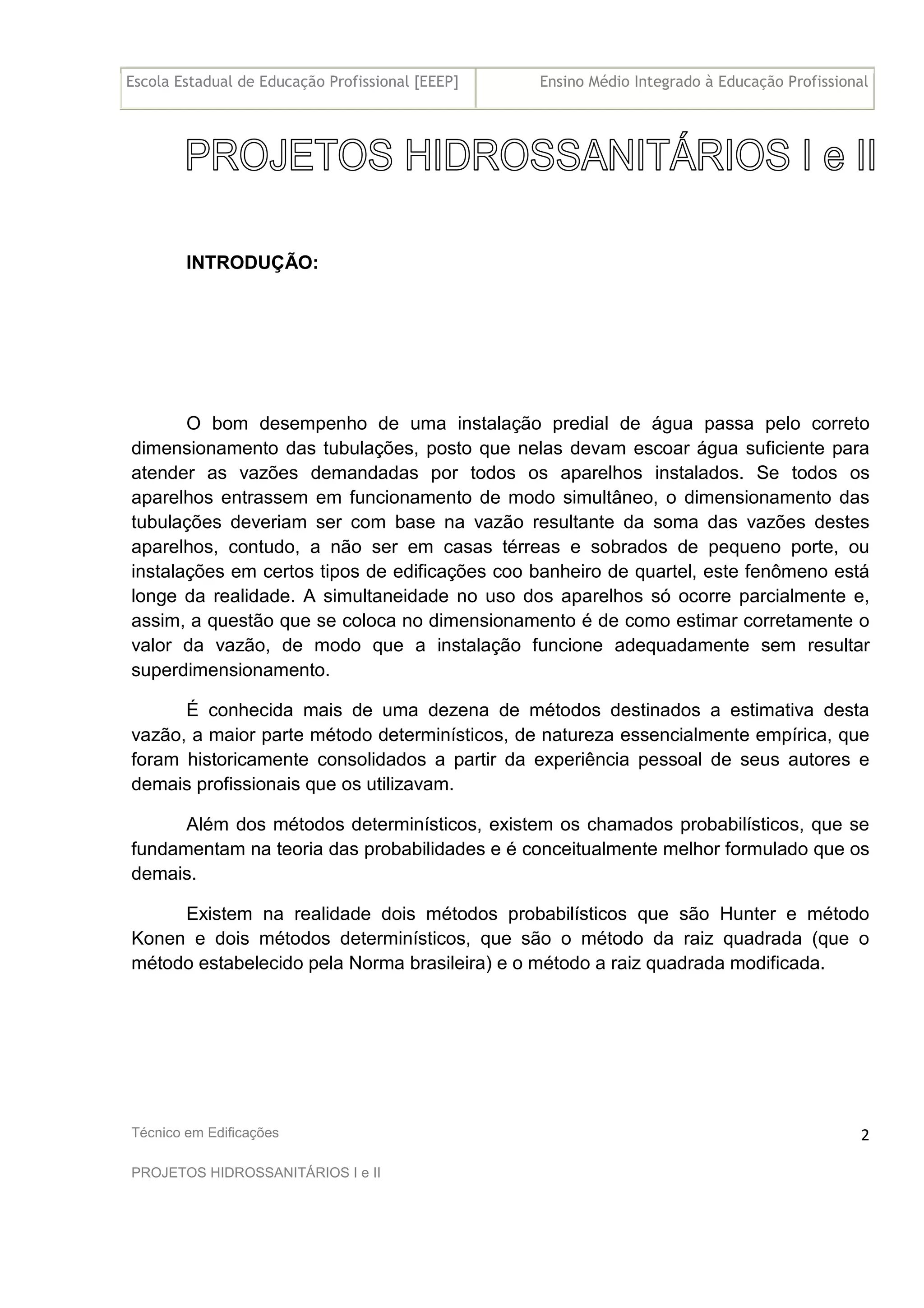 Escola Estadual de Educação Profissional [EEEP] Ensino Médio Integrado à Educação Profissional
Técnico em Edificações
PROJETOS HIDROSSANITÁRIOS I e II
2
INTRODUÇÃO:
O bom desempenho de uma instalação predial de água passa pelo correto
dimensionamento das tubulações, posto que nelas devam escoar água suficiente para
atender as vazões demandadas por todos os aparelhos instalados. Se todos os
aparelhos entrassem em funcionamento de modo simultâneo, o dimensionamento das
tubulações deveriam ser com base na vazão resultante da soma das vazões destes
aparelhos, contudo, a não ser em casas térreas e sobrados de pequeno porte, ou
instalações em certos tipos de edificações coo banheiro de quartel, este fenômeno está
longe da realidade. A simultaneidade no uso dos aparelhos só ocorre parcialmente e,
assim, a questão que se coloca no dimensionamento é de como estimar corretamente o
valor da vazão, de modo que a instalação funcione adequadamente sem resultar
superdimensionamento.
É conhecida mais de uma dezena de métodos destinados a estimativa desta
vazão, a maior parte método determinísticos, de natureza essencialmente empírica, que
foram historicamente consolidados a partir da experiência pessoal de seus autores e
demais profissionais que os utilizavam.
Além dos métodos determinísticos, existem os chamados probabilísticos, que se
fundamentam na teoria das probabilidades e é conceitualmente melhor formulado que os
demais.
Existem na realidade dois métodos probabilísticos que são Hunter e método
Konen e dois métodos determinísticos, que são o método da raiz quadrada (que o
método estabelecido pela Norma brasileira) e o método a raiz quadrada modificada.
 
