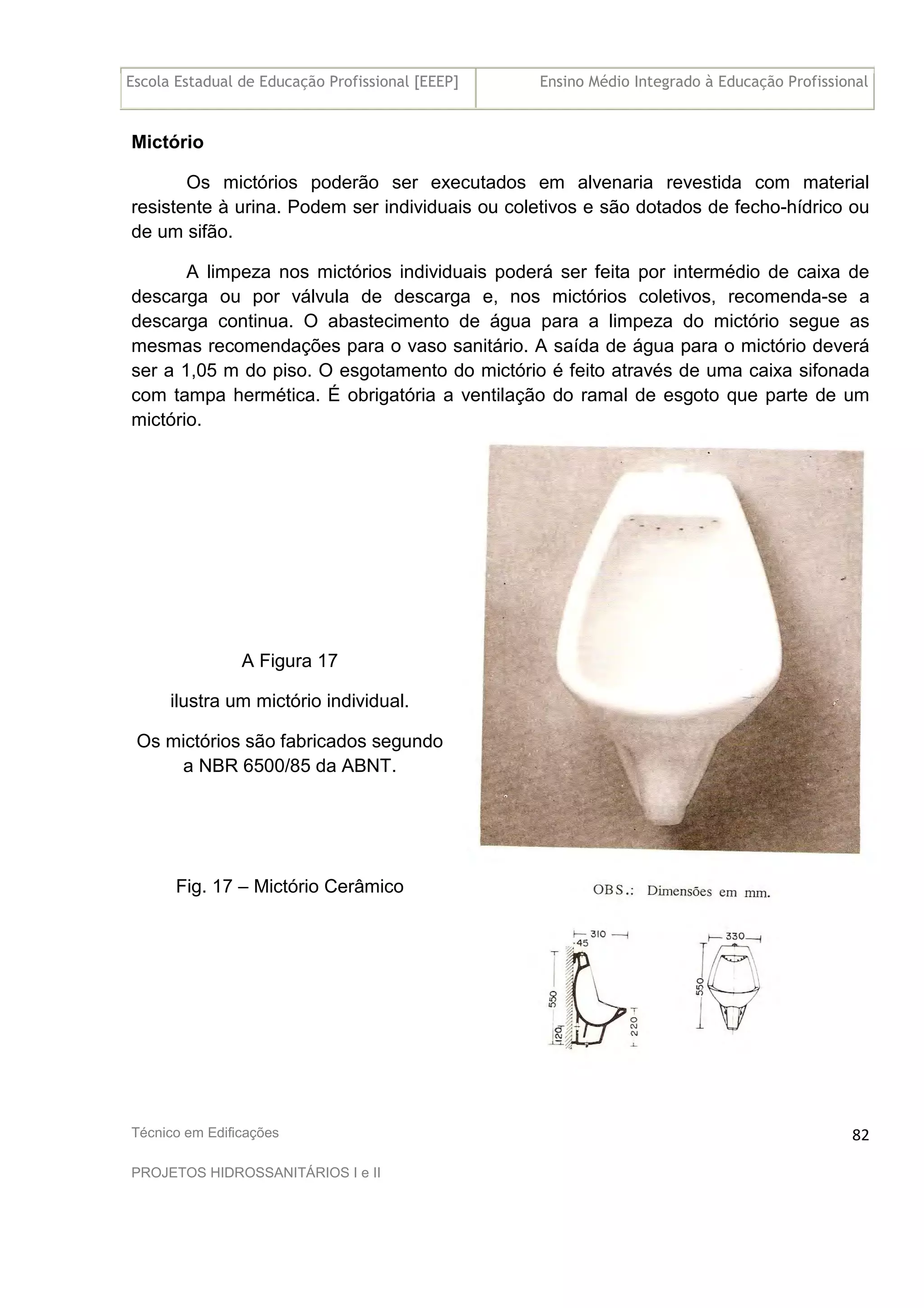 Escola Estadual de Educação Profissional [EEEP] Ensino Médio Integrado à Educação Profissional
Técnico em Edificações
PROJETOS HIDROSSANITÁRIOS I e II
82
Mictório
Os mictórios poderão ser executados em alvenaria revestida com material
resistente à urina. Podem ser individuais ou coletivos e são dotados de fecho-hídrico ou
de um sifão.
A limpeza nos mictórios individuais poderá ser feita por intermédio de caixa de
descarga ou por válvula de descarga e, nos mictórios coletivos, recomenda-se a
descarga continua. O abastecimento de água para a limpeza do mictório segue as
mesmas recomendações para o vaso sanitário. A saída de água para o mictório deverá
ser a 1,05 m do piso. O esgotamento do mictório é feito através de uma caixa sifonada
com tampa hermética. É obrigatória a ventilação do ramal de esgoto que parte de um
mictório.
A Figura 17
ilustra um mictório individual.
Os mictórios são fabricados segundo
a NBR 6500/85 da ABNT.
Fig. 17 – Mictório Cerâmico
 
