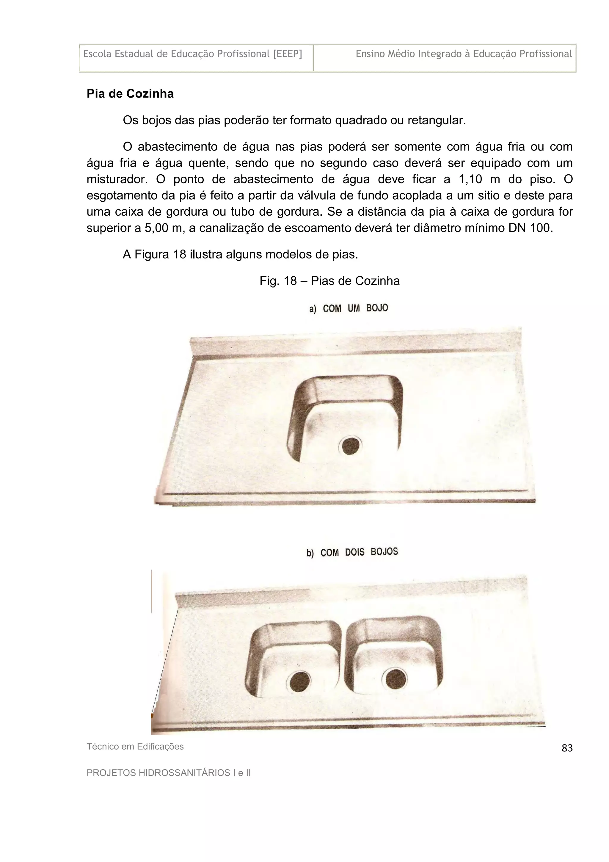 Escola Estadual de Educação Profissional [EEEP] Ensino Médio Integrado à Educação Profissional
Técnico em Edificações
PROJETOS HIDROSSANITÁRIOS I e II
83
Pia de Cozinha
Os bojos das pias poderão ter formato quadrado ou retangular.
O abastecimento de água nas pias poderá ser somente com água fria ou com
água fria e água quente, sendo que no segundo caso deverá ser equipado com um
misturador. O ponto de abastecimento de água deve ficar a 1,10 m do piso. O
esgotamento da pia é feito a partir da válvula de fundo acoplada a um sitio e deste para
uma caixa de gordura ou tubo de gordura. Se a distância da pia à caixa de gordura for
superior a 5,00 m, a canalização de escoamento deverá ter diâmetro mínimo DN 100.
A Figura 18 ilustra alguns modelos de pias.
Fig. 18 – Pias de Cozinha
 