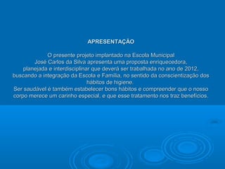 APRESENTAÇÃO

             O presente projeto implantado na Escola Municipal
        José Carlos da Silva apresenta uma proposta enriquecedora,
    planejada e interdisciplinar que deverá ser trabalhada no ano de 2012,
buscando a integração da Escola e Família, no sentido da conscientização dos
                               hábitos de higiene.
Ser saudável é também estabelecer bons hábitos e compreender que o nosso
corpo merece um carinho especial, e que esse tratamento nos traz benefícios.
 