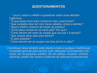 QUESTIONAMENTOS

  * Levar o aluno a refletir e questionar sobre suas atitudes
 higiênicas.
 * O que posso fazer para conservar meu corpo limpo?
 * Que cuidados devo ter com meus cabelos, unhas e dentes?
 * Qual a melhor maneira de limpar as orelhas?
 * Como devo conservar os meus pés? Por que?
 * Como devem ser estar as roupas que uso par ir à escola?
 * Que roupas devo usar para dormir?
 * E para passear?
 * Como devem ser as roupas nos dias de frio e calor?

O professor deve também estar atento a toda e qualquer modificação
 no estado geral de seus alunos, pois, alteração na temperatura do
 corpo, dor de garganta, palidez, dor de cabeça, náuseas, vômitos,
 diarréias, podem ser sinais e sintomas de doenças transmissíveis.
 