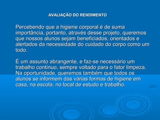 AVALIAÇÃO DO RENDIMENTO


Percebendo que a higiene corporal é de suma
importância, portanto, através desse projeto, queremos
que nossos alunos sejam beneficiados, orientados e
alertados da necessidade do cuidado do corpo como um
todo.

É um assunto abrangente, e faz-se necessário um
trabalho contínuo, sempre voltado para o fator limpeza.
Na oportunidade, queremos também que todos os
alunos se informem das várias formas de higiene em
casa, na escola, no local de estudo e trabalho.
 
