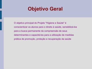 Objetivo Geral
O objetivo principal do Projeto "Higiene e Saúde" é
conscientizar os alunos para o direito à saúde, sensibilizá-los
para a busca permanente da compreensão de seus
determinantes e capacitá-los para a utilização de medidas
prática de promoção, proteção e recuperação da saúde
 