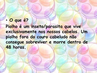 • O que é?
Piolho é um inseto/parasita que vive
exclusivamente nos nossos cabelos. Um
piolho fora do couro cabeludo não
consegue sobreviver e morre dentro de
48 horas.
 