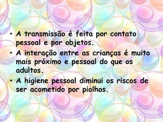 • A transmissão é feita por contato
pessoal e por objetos.
• A interação entre as crianças é muito
mais próximo e pessoal do que os
adultos.
• A higiene pessoal diminui os riscos de
ser acometido por piolhos.
 