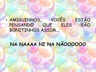 • AMIGUINHOS, VOCÊS ESTÃO
PENSANDO QUE ELES SÃO
BONITINHOS ASSIM...
NA NAAAA NI NA NÃOOOOOO
 