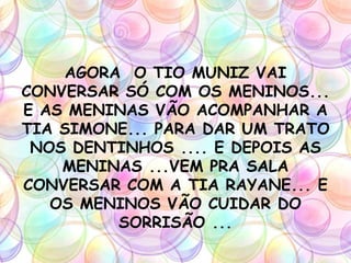 AGORA O TIO MUNIZ VAI
CONVERSAR SÓ COM OS MENINOS...
E AS MENINAS VÃO ACOMPANHAR A
TIA SIMONE... PARA DAR UM TRATO
NOS DENTINHOS .... E DEPOIS AS
MENINAS ...VEM PRA SALA
CONVERSAR COM A TIA RAYANE... E
OS MENINOS VÃO CUIDAR DO
SORRISÃO ...
 