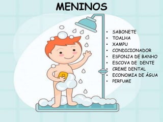 MENINOS
• SABONETE
• TOALHA
• XAMPU
• CONDICIONADOR
• ESPONJA DE BANHO
• ESCOVA DE DENTE
• CREME DENTAL
• ECONOMIA DE ÁGUA
• PERFUME
 