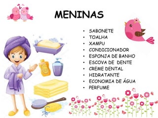 MENINAS
• SABONETE
• TOALHA
• XAMPU
• CONDICIONADOR
• ESPONJA DE BANHO
• ESCOVA DE DENTE
• CREME DENTAL
• HIDRATANTE
• ECONOMIA DE ÁGUA
• PERFUME
 