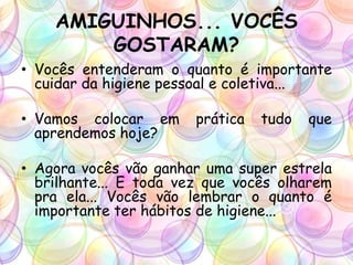 AMIGUINHOS... VOCÊS
GOSTARAM?
• Vocês entenderam o quanto é importante
cuidar da higiene pessoal e coletiva...
• Vamos colocar em prática tudo que
aprendemos hoje?
• Agora vocês vão ganhar uma super estrela
brilhante... E toda vez que vocês olharem
pra ela... Vocês vão lembrar o quanto é
importante ter hábitos de higiene...
 