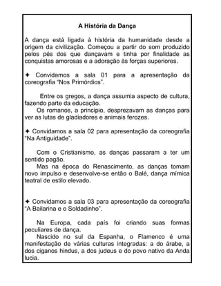 A História da Dança

A dança está ligada à história da humanidade desde a
origem da civilização. Começou a partir do som produzido
pelos pés dos que dançavam e tinha por finalidade as
conquistas amorosas e a adoração às forças superiores.

    Convidamos a sala 01 para a apresentação da
coreografia “Nos Primórdios”.

      Entre os gregos, a dança assumia aspecto de cultura,
fazendo parte da educação.
     Os romanos, a principio, desprezavam as danças para
ver as lutas de gladiadores e animais ferozes.

  Convidamos a sala 02 para apresentação da coreografia
“Na Antiguidade”.

     Com o Cristianismo, as danças passaram a ter um
sentido pagão.
     Mas na época do Renascimento, as danças tomam
novo impulso e desenvolve-se então o Balé, dança mímica
teatral de estilo elevado.


   Convidamos a sala 03 para apresentação da coreografia
“A Bailarina e o Soldadinho”.

     Na Europa, cada país foi criando suas formas
peculiares de dança.
     Nascido no sul da Espanha, o Flamenco é uma
manifestação de várias culturas integradas: a do árabe, a
dos ciganos hindus, a dos judeus e do povo nativo da Anda
lucia.
 