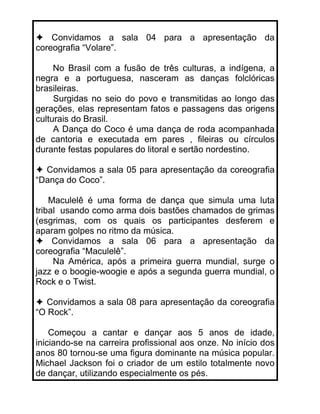 Convidamos a sala 04 para a apresentação da
coreografia “Volare”.

     No Brasil com a fusão de três culturas, a indígena, a
negra e a portuguesa, nasceram as danças folclóricas
brasileiras.
     Surgidas no seio do povo e transmitidas ao longo das
gerações, elas representam fatos e passagens das origens
culturais do Brasil.
     A Dança do Coco é uma dança de roda acompanhada
de cantoria e executada em pares , fileiras ou círculos
durante festas populares do litoral e sertão nordestino.

  Convidamos a sala 05 para apresentação da coreografia
“Dança do Coco”.

    Maculelê é uma forma de dança que simula uma luta
tribal usando como arma dois bastões chamados de grimas
(esgrimas, com os quais os participantes desferem e
aparam golpes no ritmo da música.
     Convidamos a sala 06 para a apresentação da
coreografia “Maculelê”.
     Na América, após a primeira guerra mundial, surge o
jazz e o boogie-woogie e após a segunda guerra mundial, o
Rock e o Twist.

   Convidamos a sala 08 para apresentação da coreografia
“O Rock”.

    Começou a cantar e dançar aos 5 anos de idade,
iniciando-se na carreira profissional aos onze. No início dos
anos 80 tornou-se uma figura dominante na música popular.
Michael Jackson foi o criador de um estilo totalmente novo
de dançar, utilizando especialmente os pés.
 