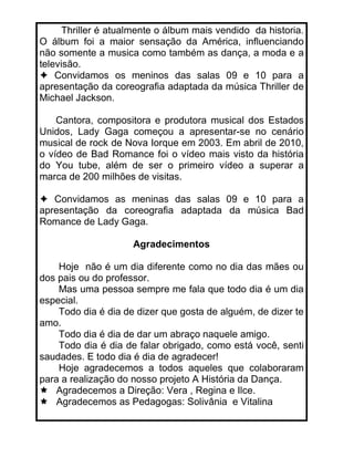 Thriller é atualmente o álbum mais vendido da historia.
O álbum foi a maior sensação da América, influenciando
não somente a musica como também as dança, a moda e a
televisão.
    Convidamos os meninos das salas 09 e 10 para a
apresentação da coreografia adaptada da música Thriller de
Michael Jackson.

    Cantora, compositora e produtora musical dos Estados
Unidos, Lady Gaga começou a apresentar-se no cenário
musical de rock de Nova Iorque em 2003. Em abril de 2010,
o vídeo de Bad Romance foi o vídeo mais visto da história
do You tube, além de ser o primeiro vídeo a superar a
marca de 200 milhões de visitas.

   Convidamos as meninas das salas 09 e 10 para a
apresentação da coreografia adaptada da música Bad
Romance de Lady Gaga.

                     Agradecimentos

    Hoje não é um dia diferente como no dia das mães ou
dos pais ou do professor.
    Mas uma pessoa sempre me fala que todo dia é um dia
especial.
    Todo dia é dia de dizer que gosta de alguém, de dizer te
amo.
    Todo dia é dia de dar um abraço naquele amigo.
    Todo dia é dia de falar obrigado, como está você, senti
saudades. E todo dia é dia de agradecer!
    Hoje agradecemos a todos aqueles que colaboraram
para a realização do nosso projeto A História da Dança.
   Agradecemos a Direção: Vera , Regina e Ilce.
   Agradecemos as Pedagogas: Solivânia e Vitalina
 