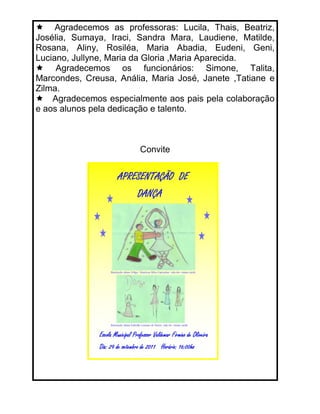 Agradecemos as professoras: Lucila, Thais, Beatriz,
Josélia, Sumaya, Iraci, Sandra Mara, Laudiene, Matilde,
Rosana, Aliny, Rosiléa, Maria Abadia, Eudeni, Geni,
Luciano, Jullyne, Maria da Gloria ,Maria Aparecida.
     Agradecemos os funcionários: Simone, Talita,
Marcondes, Creusa, Anália, Maria José, Janete ,Tatiane e
Zilma.
    Agradecemos especialmente aos pais pela colaboração
e aos alunos pela dedicação e talento.



                        Convite
 