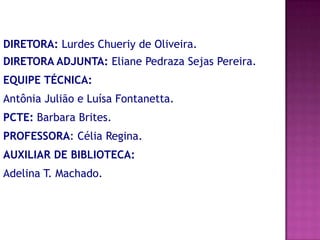 DIRETORA: Lurdes Chueriy de Oliveira.
DIRETORA ADJUNTA: Eliane Pedraza Sejas Pereira.
EQUIPE TÉCNICA:
Antônia Julião e Luísa Fontanetta.
PCTE: Barbara Brites.
PROFESSORA: Célia Regina.
AUXILIAR DE BIBLIOTECA:
Adelina T. Machado.
 