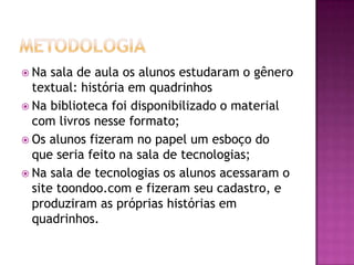  Na  sala de aula os alunos estudaram o gênero
  textual: história em quadrinhos
 Na biblioteca foi disponibilizado o material
  com livros nesse formato;
 Os alunos fizeram no papel um esboço do
  que seria feito na sala de tecnologias;
 Na sala de tecnologias os alunos acessaram o
  site toondoo.com e fizeram seu cadastro, e
  produziram as próprias histórias em
  quadrinhos.
 