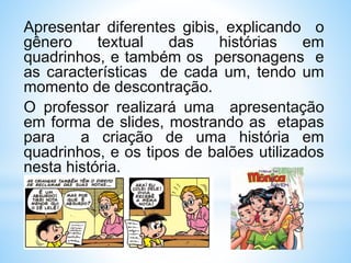 Apresentar diferentes gibis, explicando o
gênero textual das histórias em
quadrinhos, e também os personagens e
as características de cada um, tendo um
momento de descontração.
O professor realizará uma apresentação
em forma de slides, mostrando as etapas
para a criação de uma história em
quadrinhos, e os tipos de balões utilizados
nesta história.
 
