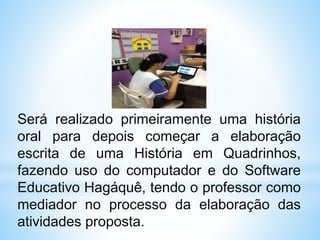 Será realizado primeiramente uma história
oral para depois começar a elaboração
escrita de uma História em Quadrinhos,
fazendo uso do computador e do Software
Educativo Hagáquê, tendo o professor como
mediador no processo da elaboração das
atividades proposta.
 