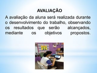 AVALIAÇÃO
A avaliação da aluna será realizada durante
o desenvolvimento do trabalho, observando
os resultados que serão alcançados,
mediante os objetivos propostos.
 