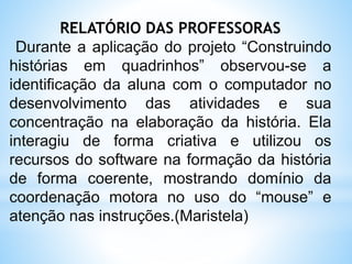 RELATÓRIO DAS PROFESSORAS
Durante a aplicação do projeto “Construindo
histórias em quadrinhos” observou-se a
identificação da aluna com o computador no
desenvolvimento das atividades e sua
concentração na elaboração da história. Ela
interagiu de forma criativa e utilizou os
recursos do software na formação da história
de forma coerente, mostrando domínio da
coordenação motora no uso do “mouse” e
atenção nas instruções.(Maristela)
 