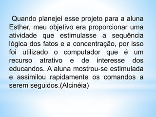 Quando planejei esse projeto para a aluna
Esther, meu objetivo era proporcionar uma
atividade que estimulasse a sequência
lógica dos fatos e a concentração, por isso
foi utilizado o computador que é um
recurso atrativo e de interesse dos
educandos. A aluna mostrou-se estimulada
e assimilou rapidamente os comandos a
serem seguidos.(Alcinéia)
 