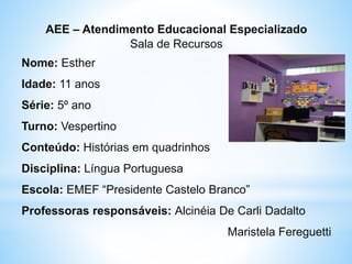 AEE – Atendimento Educacional Especializado
Sala de Recursos
Nome: Esther
Idade: 11 anos
Série: 5º ano
Turno: Vespertino
Conteúdo: Histórias em quadrinhos
Disciplina: Língua Portuguesa
Escola: EMEF “Presidente Castelo Branco”
Professoras responsáveis: Alcinéia De Carli Dadalto
Maristela Fereguetti
 