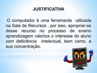 JUSTIFICATIVA
O computador é uma ferramenta utilizada
na Sala de Recursos , por isso, apropriar-se
desse recurso no processo de ensino
aprendizagem valoriza o interesse do aluno
com deficiência intelectual, bem como, a
sua concentração.
 