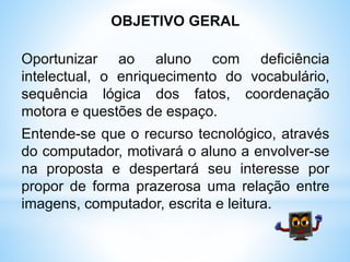 OBJETIVO GERAL
Oportunizar ao aluno com deficiência
intelectual, o enriquecimento do vocabulário,
sequência lógica dos fatos, coordenação
motora e questões de espaço.
Entende-se que o recurso tecnológico, através
do computador, motivará o aluno a envolver-se
na proposta e despertará seu interesse por
propor de forma prazerosa uma relação entre
imagens, computador, escrita e leitura.
 