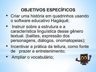 OBJETIVOS ESPECÍFICOS
• Criar uma história em quadrinhos usando
o software educativo Hagáquê;
• Instruir sobre a estrutura e a
característica linguística desse gênero
textual. (balões, expressão dos
personagens, diálogos, onomatopeias);
• Incentivar a prática da leitura, como fonte
de prazer e entretenimento;
• Ampliar o vocabulário;
 
