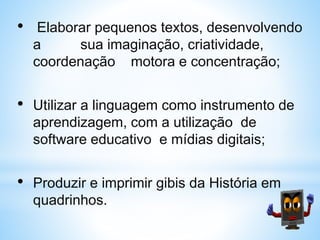 • Elaborar pequenos textos, desenvolvendo
a sua imaginação, criatividade,
coordenação motora e concentração;
• Utilizar a linguagem como instrumento de
aprendizagem, com a utilização de
software educativo e mídias digitais;
• Produzir e imprimir gibis da História em
quadrinhos.
 