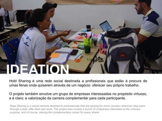 IDEATION 
Hold Sharing é uma rede social destinada a profissionais que estão à procura de 
umas férias onde quiserem através de um negócio: oferecer seu próprio trabalho. 
O projeto também envolve um grupo de empresas interessadas no propósito virtuoso, 
e é claro: a valorização da carreira complementar para cada participante. 
Keep Sharing is a social network destined to professionals that are looking for some vacation wherever they want 
through a deal: offer their own work. The project also involve a bunch of companies interested on the virtuous 
purpose, and of course: valuing the complementary career for every sharer. 
 