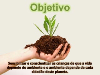 Objetivo




 Sensibilizar e conscientizar as crianças de que a vida
depende do ambiente e o ambiente depende de cada
                 cidadão deste planeta.
 