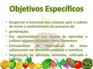 Objetivos Específicos
• Despertar o interesse das crianças para o cultivo
  de horta e conhecimento do processo de
• germinação;
• Dar oportunidade aos alunos de aprender a
  cultivar plantas utilizadas como alimentos;
• Conscientizar da importância de estar
  saboreando um alimento saudável e nutritivo;
• Degustação do alimento semeado, cultivado e
  colhido;
 