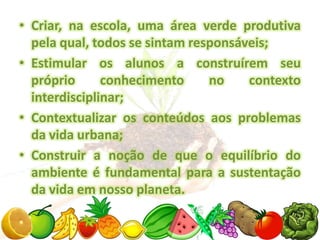 • Criar, na escola, uma área verde produtiva
  pela qual, todos se sintam responsáveis;
• Estimular os alunos a construírem seu
  próprio      conhecimento     no    contexto
  interdisciplinar;
• Contextualizar os conteúdos aos problemas
  da vida urbana;
• Construir a noção de que o equilíbrio do
  ambiente é fundamental para a sustentação
  da vida em nosso planeta.
 