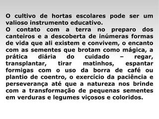 O cultivo de hortas escolares pode ser um valioso instrumento educativo. O contato com a terra no preparo dos canteiros e a descoberta de inúmeras formas de vida que ali existem e convivem, o encanto com as sementes que brotam como mágica, a prática diária do cuidado – regar, transplantar, tirar matinhos, espantar formigas com o uso da borra de café ou plantio de coentro, o exercício da paciência e perseverança até que a natureza nos brinde com a transformação de pequenas sementes em verduras e legumes viçosos e coloridos.  