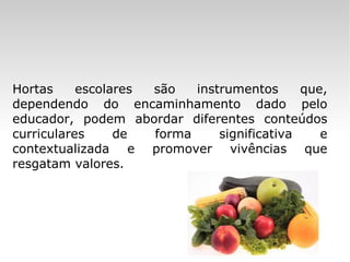 Hortas escolares são instrumentos que, dependendo do encaminhamento dado pelo educador, podem abordar diferentes conteúdos curriculares de forma significativa e contextualizada e promover vivências que resgatam valores. 