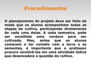 Procedimentos O planejamento do projeto deve ser feito de modo que os alunos acompanhem todas as etapas do cultivo, participando diretamente de cada uma delas. A cada semestre, pode ser escolhida uma verdura para ser cultivada. Mas, antes que os alunos comecem a ter contato com a terra e as sementes, é importante que o professor procure envolvê-los em uma atividade lúdica que desencadeie a questão do cultivo. 