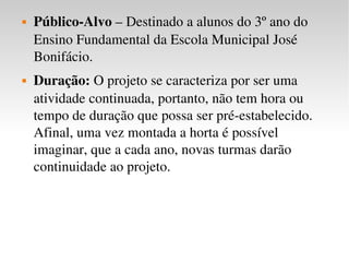 Público-Alvo  – Destinado a alunos do 3º ano do Ensino Fundamental da Escola Municipal José Bonifácio. Duração:  O projeto se caracteriza por ser uma atividade continuada, portanto, não tem hora ou tempo de duração que possa ser pré-estabelecido. Afinal, uma vez montada a horta é possível imaginar, que a cada ano, novas turmas darão continuidade ao projeto. 