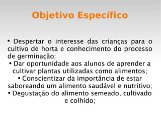 Objetivo Específico Despertar o interesse das crianças para o cultivo de horta e conhecimento do processo de germinação; Dar oportunidade aos alunos de aprender a cultivar plantas utilizadas como alimentos; Conscientizar da importância de estar saboreando um alimento saudável e nutritivo; Degustação do alimento semeado, cultivado e colhido; 