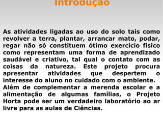 Introdução As atividades ligadas ao uso do solo tais como revolver a terra, plantar, arrancar mato, podar, regar não só constituem ótimo exercício físico como representam uma forma de aprendizado saudável e criativo, tal qual o contato com as coisas da natureza. Este projeto procura apresentar atividades que despertem o interesse do aluno no cuidado com o ambiente. Além de complementar a merenda escolar e a alimentação de algumas famílias, o Projeto Horta pode ser um verdadeiro laboratório ao ar livre para as aulas de Ciências.  