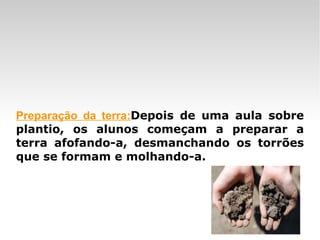 Preparação da terra: Depois de uma aula sobre plantio, os alunos começam a preparar a terra afofando-a, desmanchando os torrões que se formam e molhando-a.  